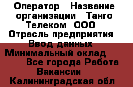 Оператор › Название организации ­ Танго Телеком, ООО › Отрасль предприятия ­ Ввод данных › Минимальный оклад ­ 13 000 - Все города Работа » Вакансии   . Калининградская обл.,Советск г.